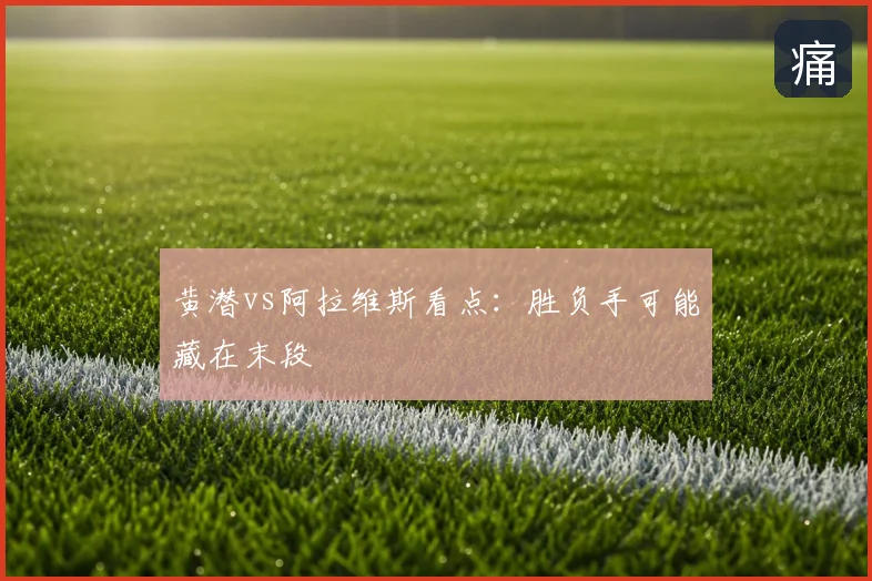 黄潜vs阿拉维斯看点：胜负手可能藏在末段