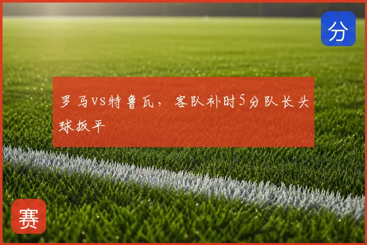 罗马vs特鲁瓦，客队补时5分队长头球扳平
